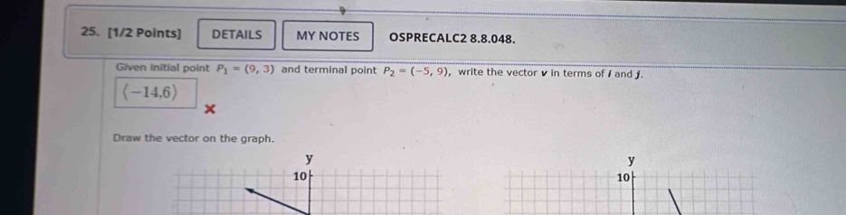 DETAILS MY NOTES OSPRECALC2 8.8.048. 
Given initial point P_1=(9,3) and terminal point P_2=(-5,9) , write the vector v in terms of i and .
langle -14,6rangle
Draw the vector on the graph.
y
y
10
10