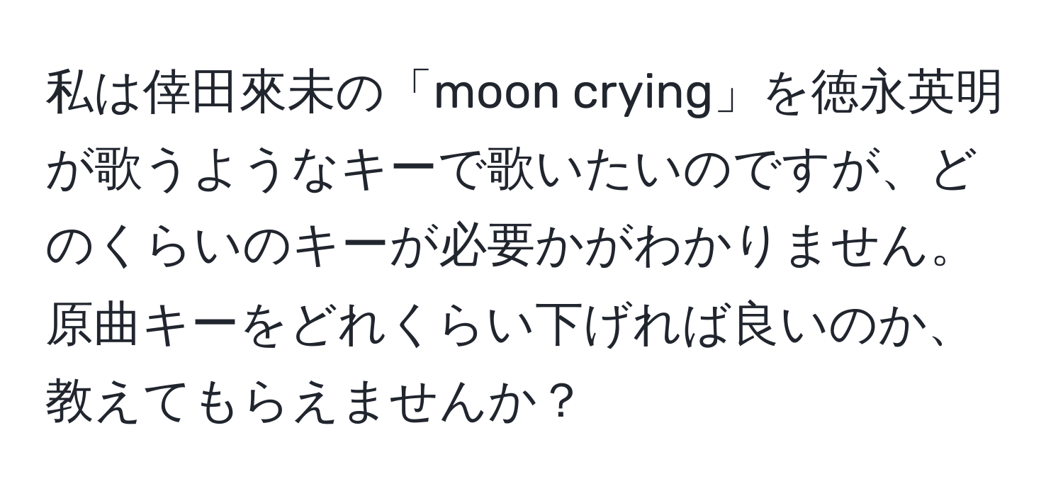 私は倖田來未の「moon crying」を徳永英明が歌うようなキーで歌いたいのですが、どのくらいのキーが必要かがわかりません。原曲キーをどれくらい下げれば良いのか、教えてもらえませんか？