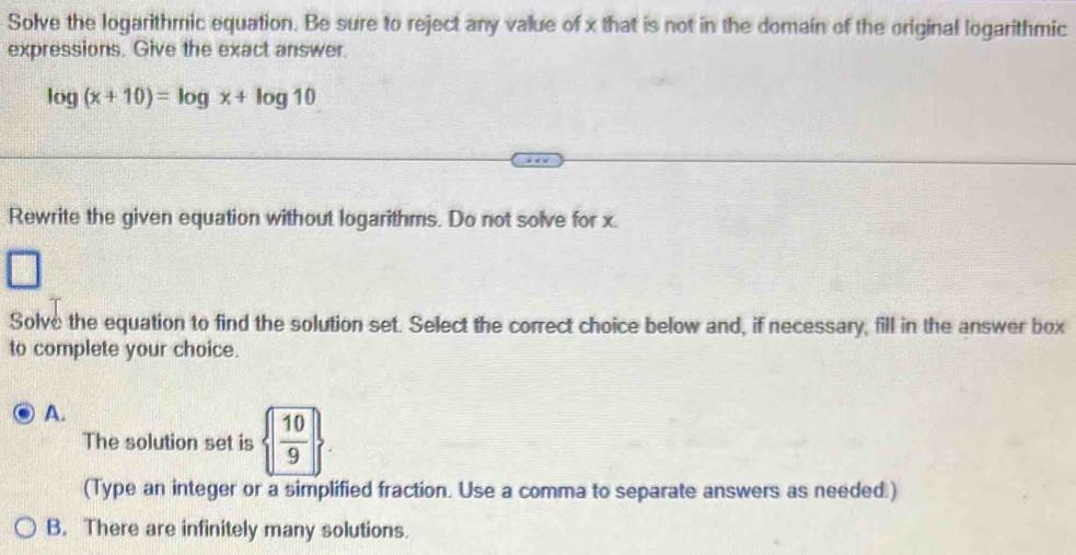 Solve the logarithmic equation. Be sure to reject any value of x that is not in the domain of the original logarithmic
expressions. Give the exact answer.
log (x+10)=log x+log 10
Rewrite the given equation without logarithms. Do not solve for x.
Solve the equation to find the solution set. Select the correct choice below and, if necessary, fill in the answer box
to complete your choice.
A.
The solution set is   10/9 . 
(Type an integer or a simplified fraction. Use a comma to separate answers as needed.)
B. There are infinitely many solutions.