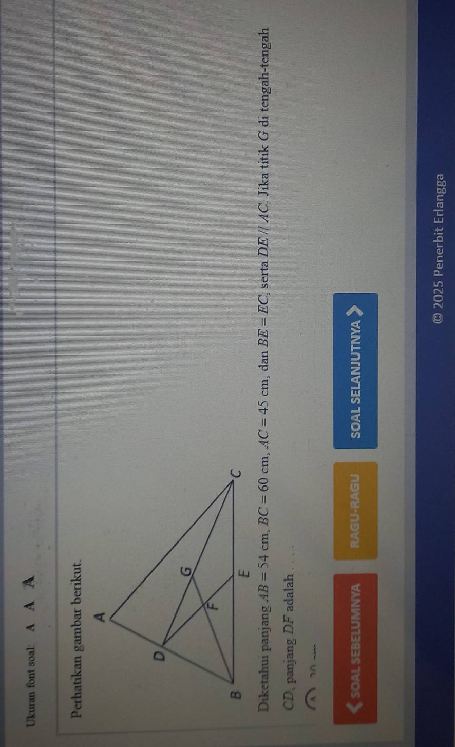 Ukuran font soal: A A A 
Perhatikan gambar berikut. 
Diketahui panjang AB=54cm, BC=60cm, AC=45cm , dan BE=EC , serta DE//AC Jika titik G di tengah-tengah
CD, panjang DF adalah . . . . 
7 
《 soal sebelumnya RAGU-RAGU SOAL SELANJUTNYA 
2025 Penerbit Erlangga