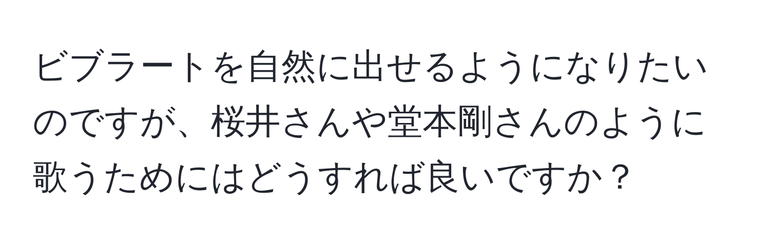 ビブラートを自然に出せるようになりたいのですが、桜井さんや堂本剛さんのように歌うためにはどうすれば良いですか？