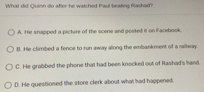 What did Quinn do after he watched Paul beating Rashad?
A. He snapped a picture of the scene and posted it on Facebook.
B. He climbed a fence to run away along the embankment of a railway.
C. He grabbed the phone that had been knocked out of Rashad's hand.
D. He questioned the store clerk about what had happened.