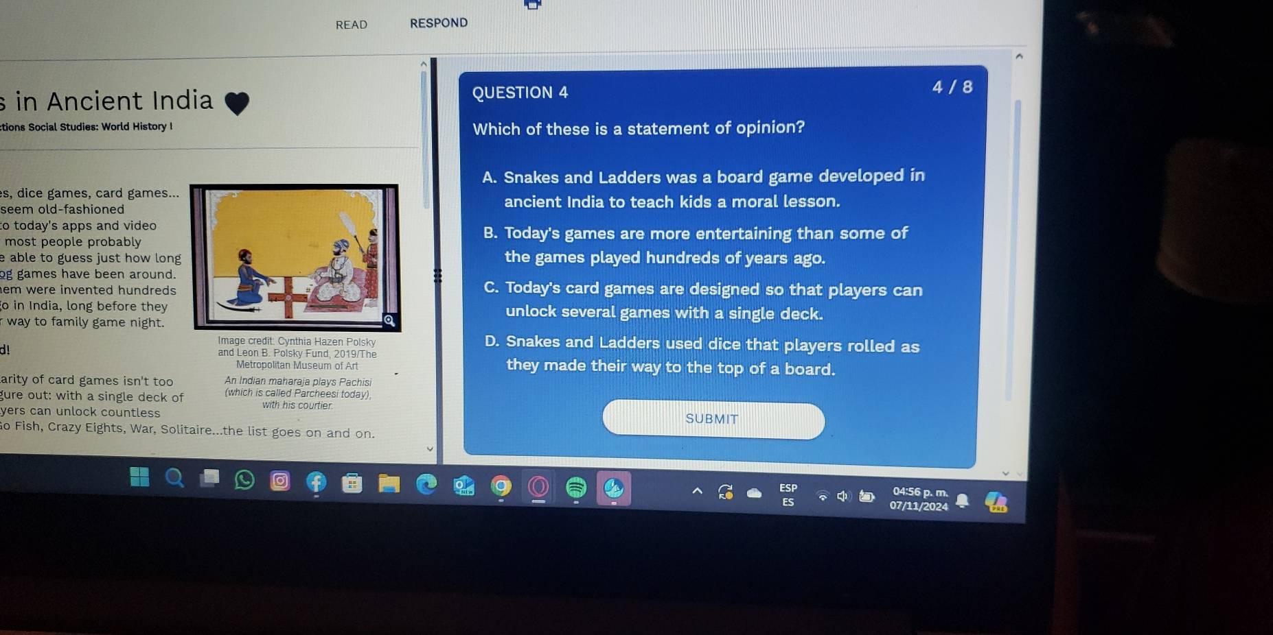 READ RESPOND
s in Ancient India QUESTION 4
4 / 8
ctions Social Studies: World History I Which of these is a statement of opinion?
A. Snakes and Ladders was a board game developed in
es, dice games, card games...
ancient India to teach kids a moral lesson.
seem old-fashioned
to today's apps and video
most people probably
B. Today's games are more entertaining than some of
e able to guess just how long the games played hundreds of years ago.
og games have been around.
hem were invented hundredsC. Today's card games are designed so that players can
go in India, long before theyunlock several games with a single deck.
way to family game night.
Image credit: Cynthia Hazen Polsky D. Snakes and Ladders used dice that players rolled as
d! and Leon B. Polsky Fund, 2019/The
Metropolitan Museum of Art they made their way to the top of a board.
arity of card games isn't too An Indian maharaia plavs Pachisi
gure out: with a single deck of (which is called Parcheesi today)
with his courtier.
yers can unlock countless SUBMIT
Go Fish, Crazy Eights, War, Solitaire...the list goes on and on.