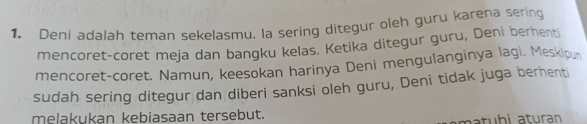 Deni adalah teman sekelasmu. la sering ditegur oleh guru karena sering 
mencoret-coret meja dan bangku kelas. Ketika ditegur guru, Deni berhenti 
mencoret-coret. Namun, keesokan harinya Deni mengulanginya lagi. Meskipun 
sudah sering ditegur dan diberi sanksi oleh guru, Deni tidak juga berhenti 
melakukan kebiasaan tersebut. 
aa t u h i aturan