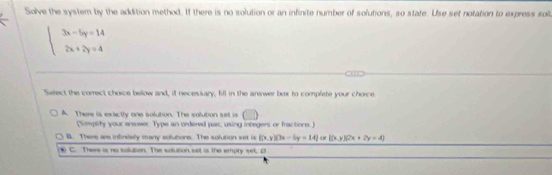 Solve the system by the addition method. If there is no solution or an infinite number of solutions, so state. Use set notation to express sol
beginarrayl 3x-5y=14 2x+2y=4endarray.
Select the correct choice below and, it necessary, fill in the answer box to complete your choice
A. There is exactly one solution. The solution set is () 
(Simplity your anewer Type an ordered par; using integers or fractions.)
B. There are infinitely many solutions. The solution set is f(x,y)|3x-5y=14 o ((x,y)(2x+2y=4)
C. There is no solution. The solution set is the empty set. 2