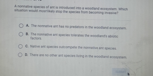 A nonnative species of ant is introduced into a woodland ecosystem. Which
situation would most likely stop the species from becoming invasive?
A. The nonnative ant has no predators in the woodland ecosystem.
B. The nonnative ant species tolerates the woodland's abiotic
factors.
C. Native ant species outcompete the nonnative ant species.
D. There are no other ant species living in the woodland ecosystem.
SUBMIT