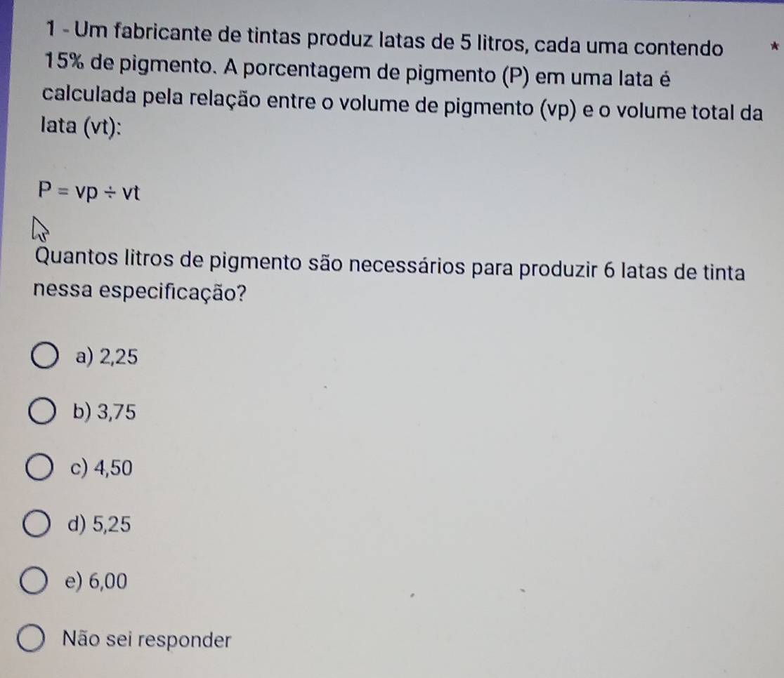 Um fabricante de tintas produz latas de 5 litros, cada uma contendo *
15% de pigmento. A porcentagem de pigmento (P) em uma lata é
calculada pela relação entre o volume de pigmento (vp) e o volume total da
lata (vt):
P=vp/ vt
Quantos litros de pigmento são necessários para produzir 6 latas de tinta
nessa especificação?
a) 2,25
b) 3,75
c) 4,50
d) 5,25
e) 6,00
Não sei responder