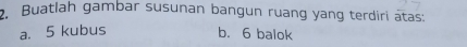 Buatlah gambar susunan bangun ruang yang terdiri atas: 
a. 5 kubus b. 6 balok