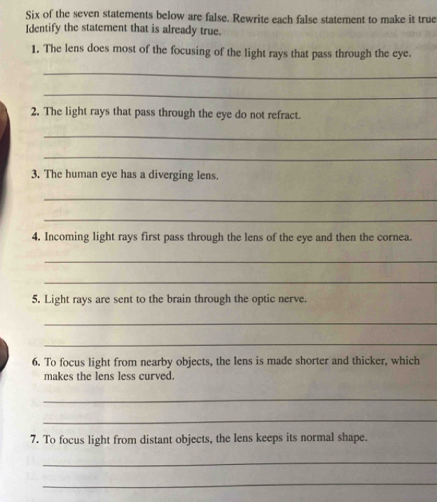 Six of the seven statements below are false. Rewrite each false statement to make it true 
Identify the statement that is already true. 
1. The lens does most of the focusing of the light rays that pass through the eye. 
_ 
_ 
2. The light rays that pass through the eye do not refract. 
_ 
_ 
3. The human eye has a diverging lens. 
_ 
_ 
4. Incoming light rays first pass through the lens of the eye and then the cornea. 
_ 
_ 
5. Light rays are sent to the brain through the optic nerve. 
_ 
_ 
6. To focus light from nearby objects, the lens is made shorter and thicker, which 
makes the lens less curved. 
_ 
_ 
7. To focus light from distant objects, the lens keeps its normal shape. 
_ 
_