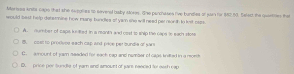 Marissa knits caps that she supplies to several baby stores. She purchases five bundles of yarn for $62.50. Select the quantities that
would best help determine how many bundles of yarn she will need per month to knit caps.
A. number of caps knitted in a month and cost to ship the caps to each store
B. cost to produce each cap and price per bundle of yarn
C. amount of yarn needed for each cap and number of caps knitted in a month
D. price per bundle of yarn and amount of yarn needed for each cap