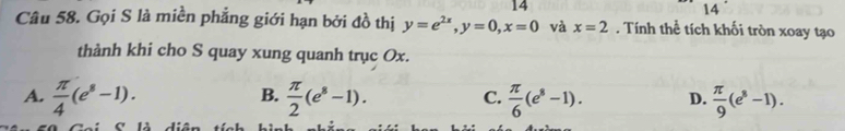 14
14
Câu 58. Gọi S là miền phẳng giới hạn bởi đồ thị y=e^(2x), y=0, x=0 và x=2. Tính thể tích khối tròn xoay tạo
thành khi cho S quay xung quanh trục Ox.
B.
C.
A.  π /4 (e^8-1).  π /2 (e^8-1).  π /6 (e^8-1). D.  π /9 (e^8-1).