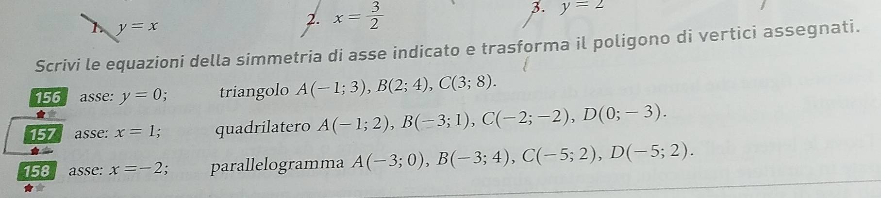 y=x
2. x= 3/2  3. y=2
Scrivi le equazioni della simmetria di asse indicato e trasforma il poligono di vertici assegnati. 
156 asse: y=0; triangolo A(-1;3), B(2;4), C(3;8). 
★* 
157 asse: x=1; quadrilatero A(-1;2), B(-3;1), C(-2;-2), D(0;-3). 
158 asse: x=-2; parallelogramma A(-3;0), B(-3;4), C(-5;2), D(-5;2).