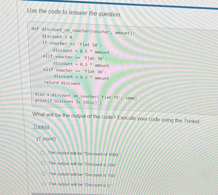 Use the code to answer the question.
def discount_on_voucher(voucher, amount):
discount =θ 
if voucher == F1at 50° : 
discount =0.5^*amount
elif voucher =='Flat30' : 
discount =0.3^*amount
elif voucher =='Flat2θ ' : 
discount =0.2° amount
return discount
disc = discount_on_voucher('Flat 75',1,1000)
print(f'Discount is  disc ')
What will be the output of the code? Execute your code using the Trinket.
Trinket
(1 point)
The output will be "Discount of 1000."
The output will be "Discount is 200."
The output will be “Discount is 150."
The output will be "Discount is 0."