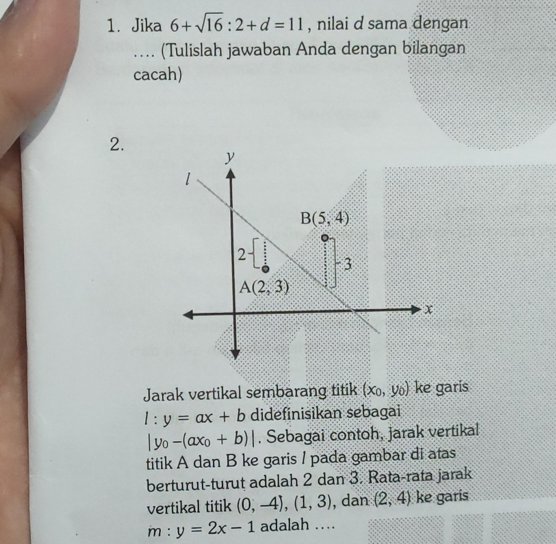 Jika 6+sqrt(16):2+d=11 , nilai d sama dengan
. (Tulislah jawaban Anda dengan bilangan
cacah)
2.
Jarak vertikal sembarang titik (x_0,y_0) ke garis
l:y=ax+b didefinisikan sebagai
|y_0-(ax_0+b)|. Sebagai contoh, jarak vertikal
titik A dan B ke garis / pada gambar di atas
berturut-turut adalah 2 dan 3. Rata-rata jarak
vertikal titik (0,-4),(1,3) , dan (2,4) ke garis
m:y=2x-1 adalah …