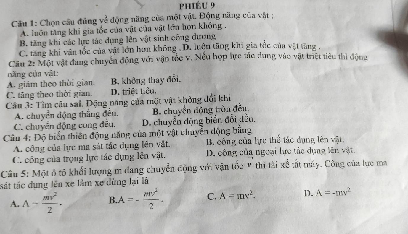 phiÉu 9
Câu 1: Chọn câu đúng về động năng của một vật. Động năng của vật :
A. luôn tăng khi gia tốc của vật của vật lớn hơn không .
B. tăng khi các lực tác dụng lên vật sinh công dương
C. tăng khi vận tốc của vật lớn hơn không . D. luôn tăng khi gia tốc của vật tăng .
Câu 2: Một vật đang chuyển động với vận tốc v. Nếu hợp lực tác dụng vào vật triệt tiêu thì động
năng của vật:
A. giảm theo thời gian. B. không thay đổi.
C. tăng theo thời gian. D. triệt tiêu.
Câu 3: Tìm câu sai. Động năng của một vật không đổi khi
A. chuyển động thắng đều. B. chuyển động tròn đều.
C. chuyển động cong đều. D. chuyển động biến đổi đều.
Câu 4: Độ biến thiên động năng của một vật chuyển động bằng
A. công của lực ma sát tác dụng lên vật. B. công của lực thế tác dụng lên vật.
C. công của trọng lực tác dụng lên vật. D. công của ngoại lực tác dụng lên vật.
Câu 5: Một ô tô khối lượng m đang chuyển động với vận tốc ν thì tài xế tắt máy. Công của lực ma
sát tác dụng lên xe làm xe dừng lại là
A. A= mv^2/2 ·
B. A=- mv^2/2 . 
C. A=mv^2.
D. A=-mv^2