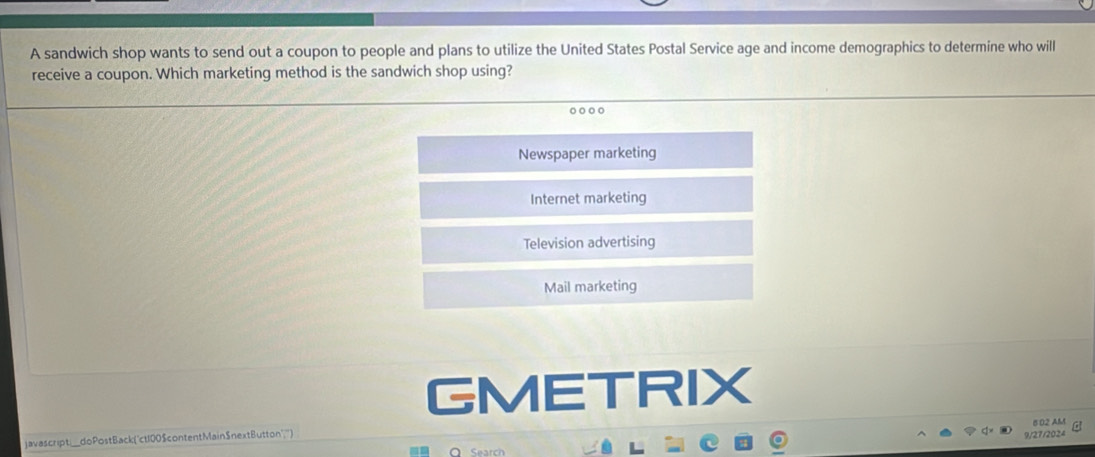 A sandwich shop wants to send out a coupon to people and plans to utilize the United States Postal Service age and income demographics to determine who will
receive a coupon. Which marketing method is the sandwich shop using?
Newspaper marketing
Internet marketing
Television advertising
Mail marketing
GMETRIX
6 02 AM
javascript_doPostBack("ct100$contentMain$nextButton",") 9/27/2024
Q Search