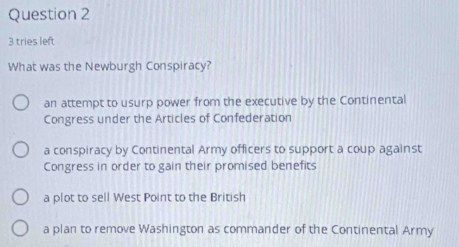 tries left
What was the Newburgh Conspiracy?
an attempt to usurp power from the executive by the Continental
Congress under the Articles of Confederation
a conspiracy by Continental Army officers to support a coup against
Congress in order to gain their promised benefits
a plot to sell West Point to the British
a plan to remove Washington as commander of the Continental Army