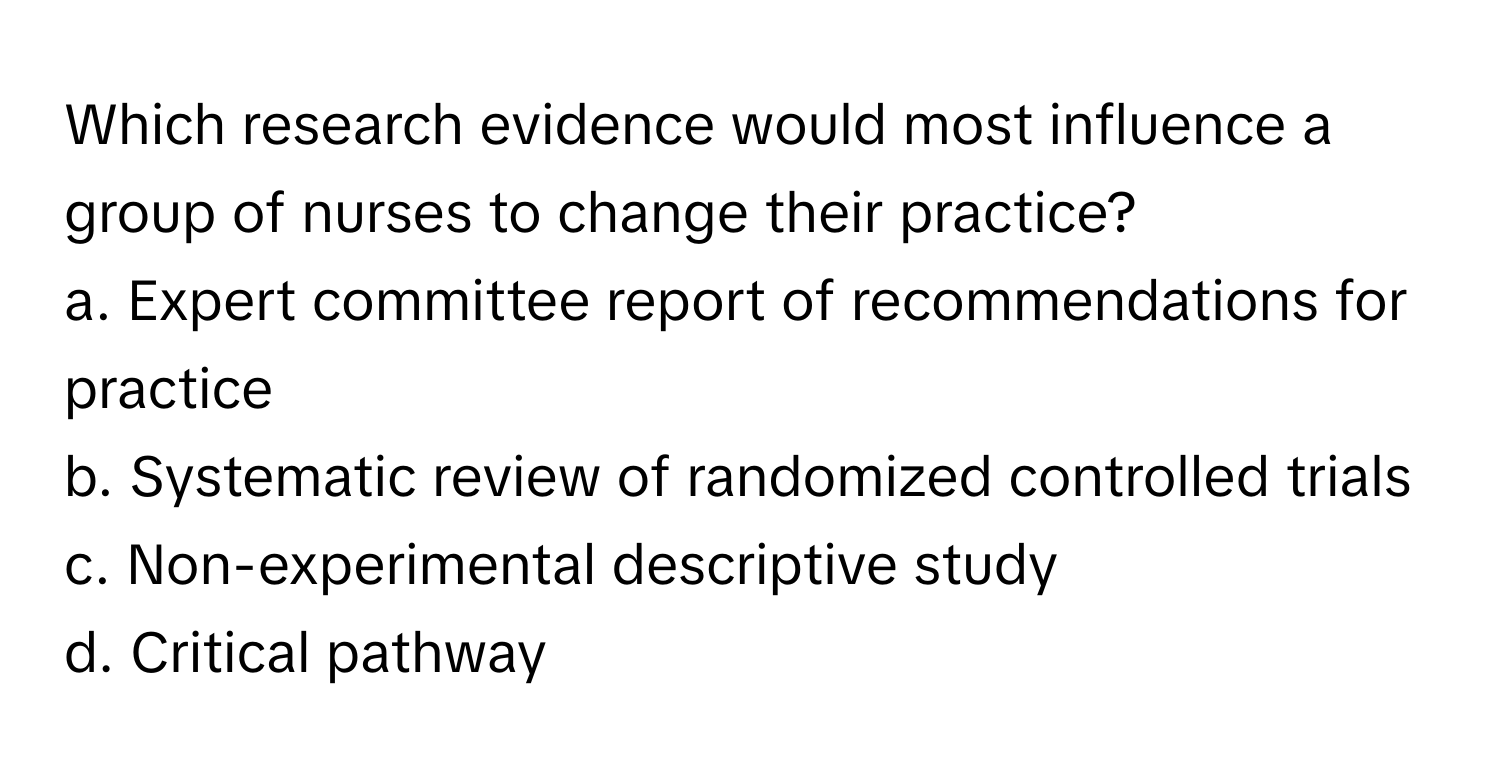 Which research evidence would most influence a group of nurses to change their practice? 

a. Expert committee report of recommendations for practice 
b. Systematic review of randomized controlled trials 
c. Non-experimental descriptive study 
d. Critical pathway