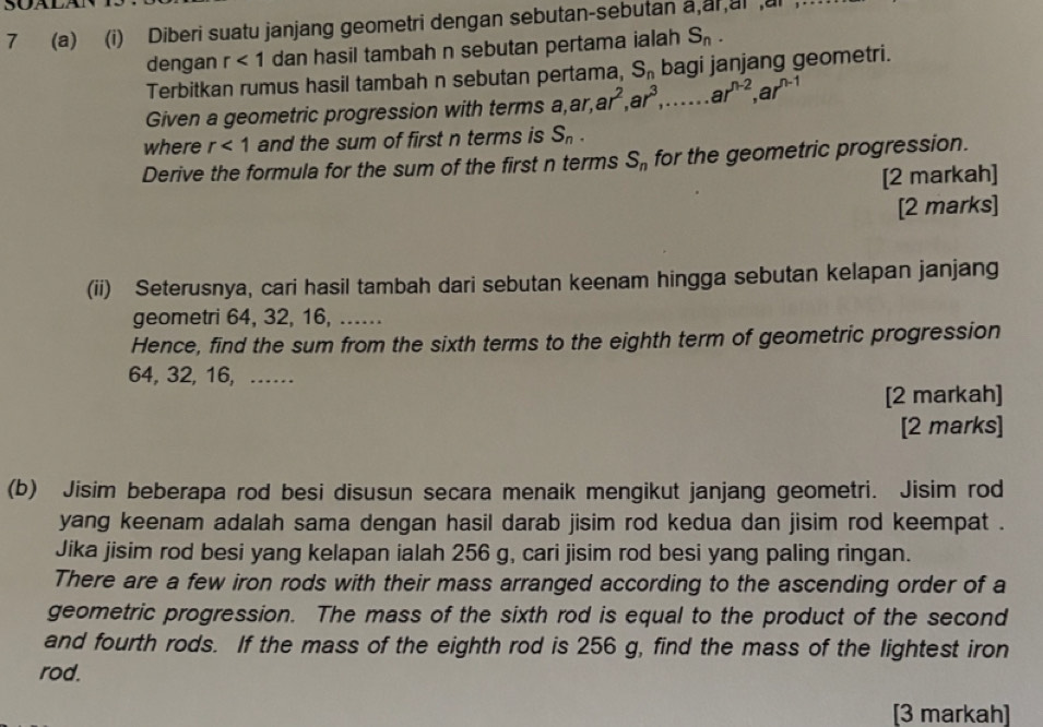 7 (a) (i) Diberi suatu janjang geometri dengan sebutan-sebutan a,arai ai 
dengan r<1</tex> dan hasil tambah n sebutan pertama ialah S_n. 
Terbitkan rumus hasil tambah n sebutan pertama, S_n bagi janjang geometri. 
Given a geometric progression with terms a, ar, ar^2, ar^3,. □  ar^(n-2), ar^(n-1)
where r<1</tex> and the sum of first n terms is S_n. 
Derive the formula for the sum of the first n terms S_n for the geometric progression. 
[2 markah] 
[2 marks] 
(ii) Seterusnya, cari hasil tambah dari sebutan keenam hingga sebutan kelapan janjang 
geometri 64, 32, 16, ...... 
Hence, find the sum from the sixth terms to the eighth term of geometric progression
64, 32, 16, …… 
[2 markah] 
[2 marks] 
(b) Jisim beberapa rod besi disusun secara menaik mengikut janjang geometri. Jisim rod 
yang keenam adalah sama dengan hasil darab jisim rod kedua dan jisim rod keempat . 
Jika jisim rod besi yang kelapan ialah 256 g, cari jisim rod besi yang paling ringan. 
There are a few iron rods with their mass arranged according to the ascending order of a 
geometric progression. The mass of the sixth rod is equal to the product of the second 
and fourth rods. If the mass of the eighth rod is 256 g, find the mass of the lightest iron 
rod. 
[3 markah]