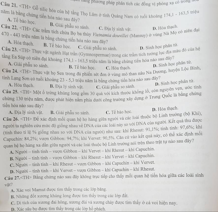 vng phương pháp phân tích các đồng vị phóng xạ có trong n
Câu 21. Gỗ silic hóa của hệ tầng Thọ Lâm ở tỉnh Quảng Nam có tuổi khoảng 174,1 - 163,5 triệu
năm là bằng chứng tiến hóa nào sau đây?
A. Tế bào học B. Giải phẫu so sánh. C. Địa lý sinh vật. D. Hóa thạch.
Câu 22. Các trầm tích chứa Bọ ba thùy Vietnamia douvillei (Mansuy) ở vùng Nà Mọ có niên đại
470 - 443 triệu năm là bằng chứng tiến hóa nào sau đây?
A. Hóa thạch. B. Tế bào học. C. Giải phẫu so sánh. D. Sinh học phân tử.
Câu 23. Thực vật ngành Hạt trần (Gymnospermae) trong các trầm tích tướng lục địa màu đỏ của hệ
tầng Ea Súp có niên đại khoảng 174,1 - 163,5 triệu năm là bằng chứng tiến hóa nào sau đây?
A. Giải phẫu so sánh. B. Tế bào học. C. Hóa thạch.
D. Sinh học phân tử.
Câu 24. ∠ IH> + Thực vật họ Sen trong đá phiến sét đen ở vùng mỏ than nâu Na Dương, huyện Lộc Bình
tinh Lạng Sơn có tuổi khoảng 23 - 5,3 triệu năm là bằng chứng tiến hóa nào sau đây?
A. Hóa thạch. B Địa lý sinh vật. C. Giải phẫu so sánh.
D. Sinh học phân tử.
Câu 25. Một ổ trứng khủng long gồm 30 quả với kích thước khổng lồ, còn nguyên vẹn, ước tính
chừng 130 triệu năm, được phát hiện nằm phía dưới công trường xây dựng ở Trung Quốc là bằng chứng
tiến hóa nào sau đây?
D. Hóa thạch.
A. Địa lý sinh vật. B. Giải phẫu so sánh. C. Tế bào học.
Câu 26. Đề xác định mối quan hệ họ hàng giữa người và các loài thuộc bộ Linh trưởng (bộ Khi),
người ta nghiên cứu mức độ giống nhau về DNA của các loài này so với DNA của người. Kết quả thu được
(tính theo tỉ lệ % giống nhau so với DNA của người) như sau: khi Rhesut: 91,1%; tinh tinh: 97,6%; khỉ
Capuchin: 84,2%; vượn Gibbon: 94,7%; khi Vervet: 90,5%. Căn cứ vào kết quả này, có thể xác định mối
quan hệ họ hàng xa dần giữa người và các loài thuộc bộ Linh trưởng nói trên theo trật tự nào sau đây?
A. Người - tinh tinh - vượn Gibbon - khỉ Vervet - khỉ Rhesut - khỉ Capuchin.
B. Người - tinh tinh - vượn Gibbon - khi Rhesut - khi Vervet - khi Capuchin.
C. Người - tinh tinh - khi Rhesut - vượn Gibbon - khỉ Capuchin - khỉ Vervet.
D. Người - tinh tinh - khỉ Vervet - vượn Gibbon - khi Capuchin - khi Rhesut.
Câu 27. Bằng chứng nào sau đây không trực tiếp cho thấy mối quan hệ tiến hóa giữa các loài sinh
vật?
A. Xác voi Mamut được tìm thầy trong các lớp băng.
B. Những đốt xương khủng long được tìm thấy trong các lớp đất.
C. Di tích của xương đai hông, xương đùi và xương chày được tìm thầy ở cá voi hiện nay.
D. Xác sâu bọ được tìm thấy trong các lớp hổ phách.