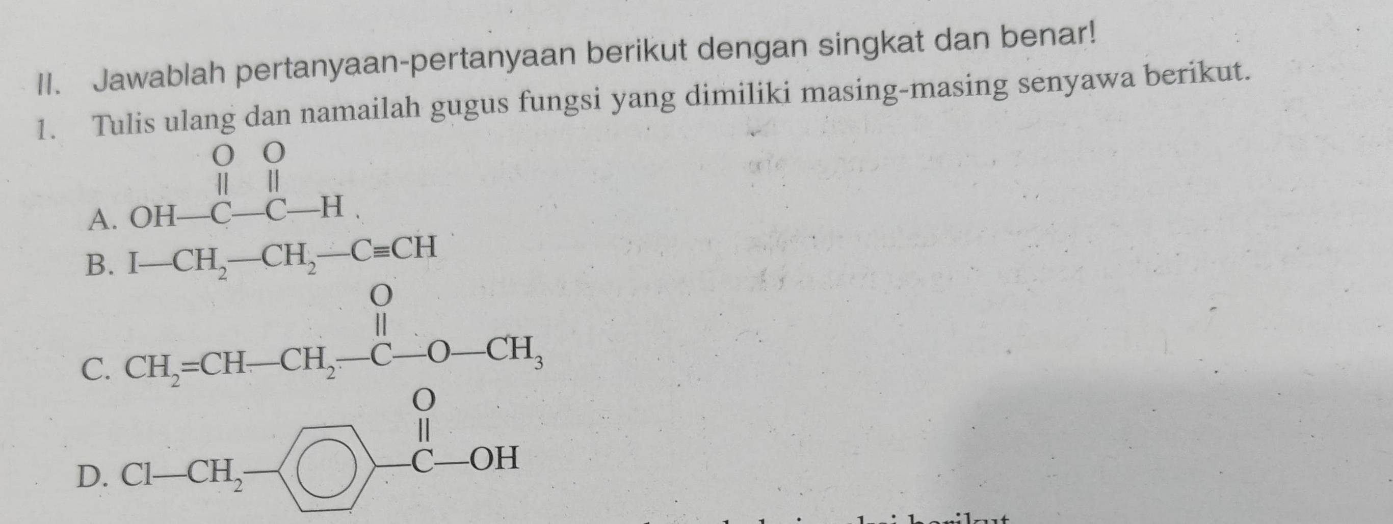 Jawablah pertanyaan-pertanyaan berikut dengan singkat dan benar! 
1. Tulis ulang dan namailah gugus fungsi yang dimiliki masing-masing senyawa berikut. 
A. beginarrayr OO |||| OH-C-C-Hendarray.
B. I-CH_2-CH_2-Cequiv CH
C beginarrayr CH-CH-CH-C-O-CH, CL-CH_O-CH-endarray
D.