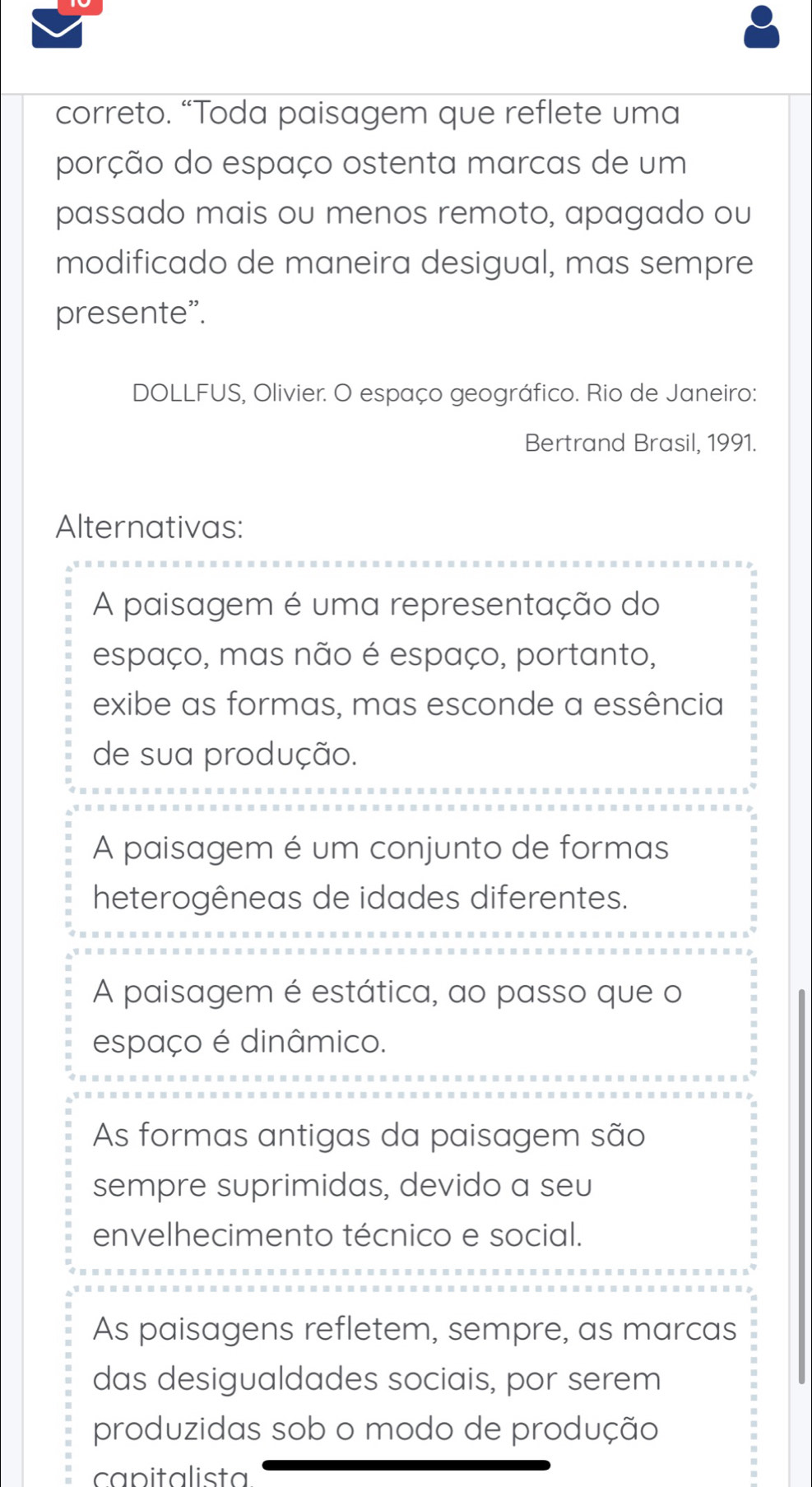 correto. “Toda paisagem que reflete uma
porção do espaço ostenta marcas de um
passado mais ou menos remoto, apagado ou
modificado de maneira desigual, mas sempre
presente".
DOLLFUS, Olivier. O espaço geográfico. Rio de Janeiro:
Bertrand Brasil, 1991.
Alternativas:
A paisagem é uma representação do
espaço, mas não é espaço, portanto,
exibe as formas, mas esconde a essência
de sua produção.
A paisagem é um conjunto de formas
heterogêneas de idades diferentes.
A paisagem é estática, ao passo que o
espaço é dinâmico.
As formas antigas da paisagem são
sempre suprimidas, devido a seu
envelhecimento técnico e social.
As paisagens refletem, sempre, as marcas
das desigualdades sociais, por serem
produzidas sob o modo de produção
capitalista