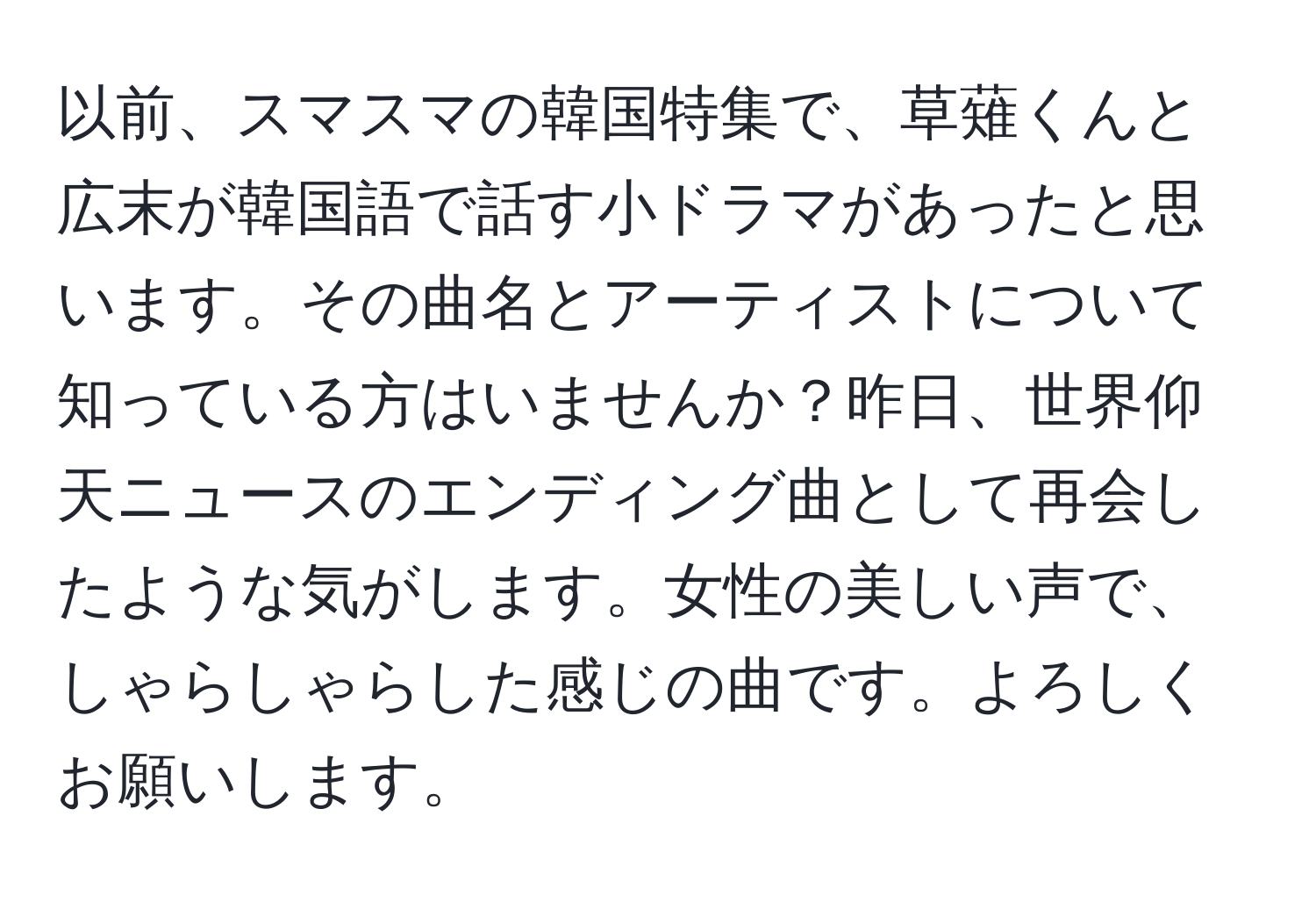 以前、スマスマの韓国特集で、草薙くんと広末が韓国語で話す小ドラマがあったと思います。その曲名とアーティストについて知っている方はいませんか？昨日、世界仰天ニュースのエンディング曲として再会したような気がします。女性の美しい声で、しゃらしゃらした感じの曲です。よろしくお願いします。