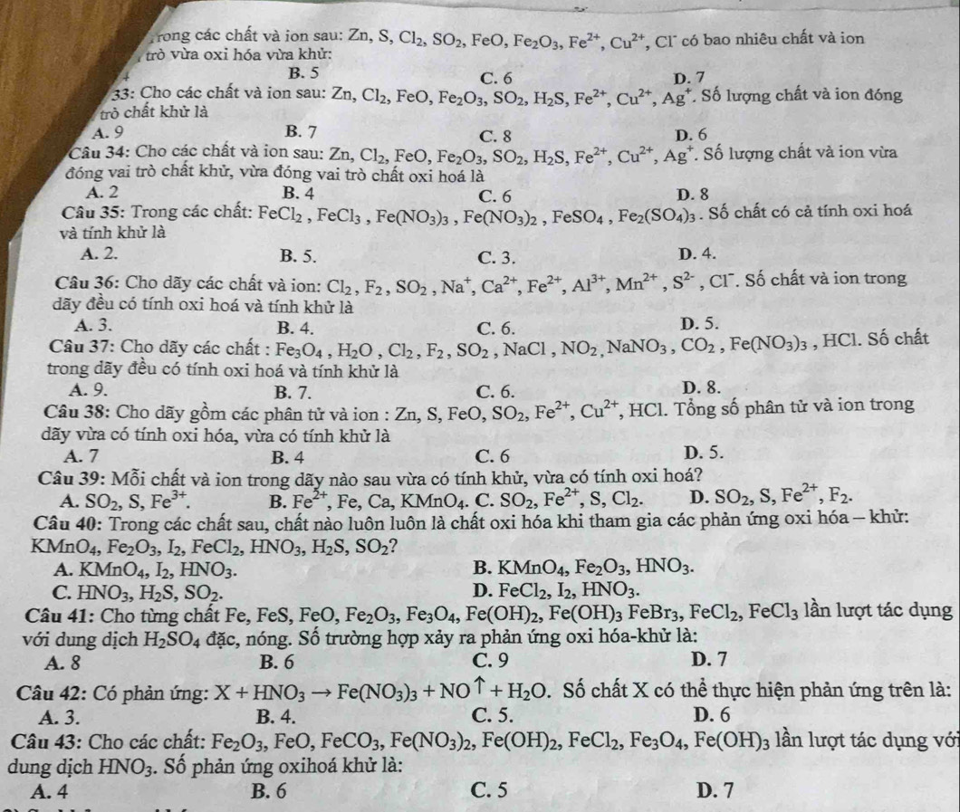 Trong các chất và ion sau:
ừò vừa oxi hóa vừa khử: Zn,S,Cl_2,SO_2,FeO,Fe_2O_3,Fe^(2+),Cu^(2+) , Cl° có bao nhiêu chất và ion
B. 5 C. 6 D. 7
33: Cho các chất và ion sau: Zn,Cl_2,FeO,Fe_2O_3,SO_2,H_2S,Fe^(2+),Cu^(2+),Ag^+ Số lượng chất và ion đóng
trò chất khử là
A. 9 B. 7 C. 8 D. 6
Câu 34: Cho các chất và ion sau: Zi Zn,Cl_2,FeO,Fe_2O_3,SO_2,H_2S,Fe^(2+),Cu^(2+),Ag^+. Số lượng chất và ion vừa
đóng vai trò chất khử, vừa đóng vai trò chất oxi hoá là
A. 2 B. 4 C. 6 D. 8
Câu 35: Trong các chất:
và tính khử là FeCl_2,FeCl_3,Fe(NO_3)_3,Fe(NO_3)_2,FeSO_4,Fe_2(SO_4)_3. Số chất có cả tính oxi hoá
A. 2. B. 5. C. 3. D. 4.
Câu 36: Cho dãy các chất và ion: Cl_2,F_2,SO_2,Na^+,Ca^(2+),Fe^(2+),Al^(3+),Mn^(2+),S^(2-) , Cl. Số chất và ion trong
đãy đều có tính oxi hoá và tính khử là
A. 3. B. 4. C. 6. D. 5.
Câu 37: Cho dãy các chất : Fe_3O_4,H_2O,Cl_2,F_2,SO_2,NaCl,NO_2,NaNO_3,CO_2,Fe(NO_3)_3 , HCl. Số chất
trong dãy đều có tính oxi hoá và tính khử là
A. 9. B. 7. C. 6. D. 8.
Câu 38: Cho dãy gồm các phân tử và ion : Zn,S,FeO,SO_2,Fe^(2+),Cu^(2+) , HCl. Tổng số phân tử và ion trong
dãy vừa có tính oxi hóa, vừa có tính khử là
A. 7 B. 4 C. 6 D. 5.
Câu 39: Mỗi chất và ion trong dãy nào sau vừa có tính khử, vừa có tính oxi hoá?
A. SO_2,S,Fe^(3+). B. Fe^(2+),Fe,Ca,KMnO_4. ( SO_2,Fe^(2+),S,Cl_2. D. SO_2,S,Fe^(2+),F_2.
Câu 40: Trong các chất sau, chất nảo luôn luôn là chất oxi hóa khi tham gia các phản ứng oxi hóa - khử:
L MnO_4,Fe_2O_3,I_2 , Fe Cl_2,HNO_3,H_2S,SO_2
A. KMnO_4,I_2,HNO_3. B. KMnO_4,Fe_2O_3,HNO_3.
C. HNO_3,H_2S,SO_2. D. FeCl_2,I_2,HNO_3.
Câu 41: Cho từng chất Fe, F FeS,FeO,Fe_2O_3,Fe_3O_4,Fe(OH)_2,Fe(OH)_3 FeBr_3,FeCl_2,FeCl_3 lần lượt tác dụng
với dung dịch H_2SO_4 đặc, nóng. Số trường hợp xảy ra phản ứng oxi hóa-khử là:
A. 8 B. 6 C. 9 D. 7
Câu 42: Có phản ứng: X+HNO_3to Fe(NO_3)_3+NOuparrow +H_2O. Số chất X có thể thực hiện phản ứng trên là:
A. 3. B. 4. C. 5. D. 6
Câu 43: Cho các chất: Fe_2O_3,FeO,FeCO_3,Fe(NO_3)_2,Fe(OH)_2,FeCl_2,Fe_3O_4,Fe(OH)_3 lần lượt tác dụng với
dung dịch HNO_3. Số phản ứng oxihoá khử là:
A. 4 B. 6 C. 5 D. 7