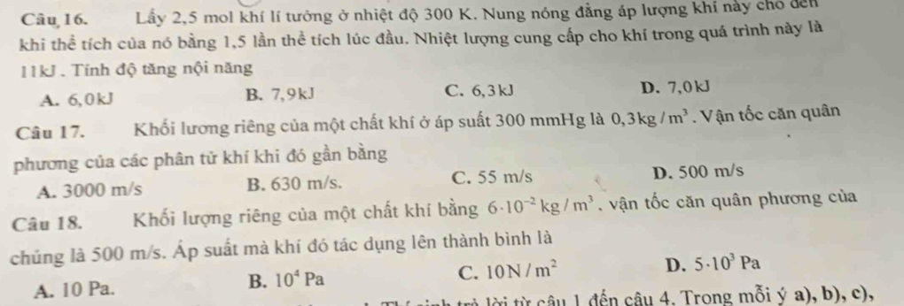 Lầy 2, 5 mol khí lí tưởng ở nhiệt độ 300 K. Nung nóng đẳng áp lượng khí này chó đến
khi thể tích của nó bằng 1,5 lần thể tích lúc đầu. Nhiệt lượng cung cấp cho khí trong quá trình này là
11kJ. Tính độ tăng nội năng
A. 6,0kJ B. 7, 9 kJ C. 6, 3 kJ D. 7,0 kJ
Câu 17. Khối lương riêng của một chất khí ở áp suất 300 mmHg là 0, 3kg/m^3. Vận tốc căn quân
phương của các phân tử khí khi đó gần bằng
A. 3000 m/s B. 630 m/s. C. 55 m/s D. 500 m/s
Câu 18. Khối lượng riêng của một chất khí bằng 6· 10^(-2)kg/m^3 , vận tốc căn quân phương của
chúng là 500 m/s. Áp suất mà khí đó tác dụng lên thành bình là
A. 10 Pa.
B. 10^4Pa 10N/m^2 D. 5· 10^3Pa
C.
tời từ câu 1 đến câu 4. Trong mỗi ý a), b), c),