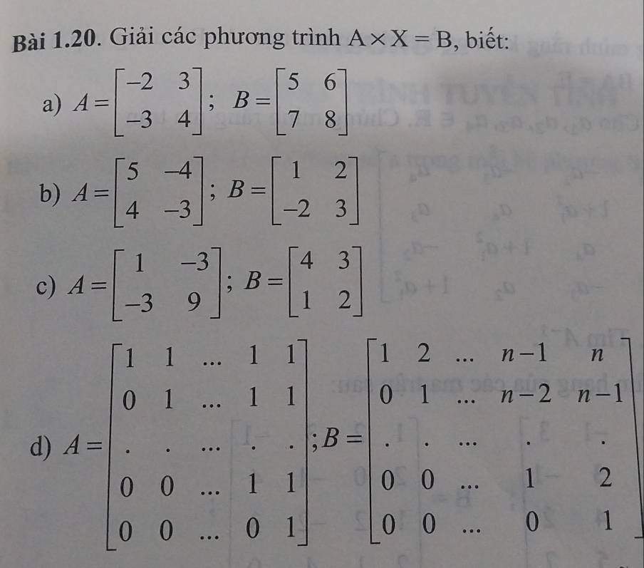 Giải các phương trình A* X=B , biết: 
a) A=beginbmatrix -2&3 -3&4endbmatrix; B=beginbmatrix 5&6 7&8endbmatrix
b) A=beginbmatrix 5&-4 4&-3endbmatrix; B=beginbmatrix 1&2 -2&3endbmatrix
c) A=beginbmatrix 1&-3 -3&9endbmatrix; B=beginbmatrix 4&3 1&2endbmatrix
d A=beginbmatrix 1&1&1&1 6&1&-2&-1-1-1&-1&-1-2&-1 1&-0-2&-1&-1&1&0&3&1 0&6&1&1&0&3&-1&2&0&1endbmatrix