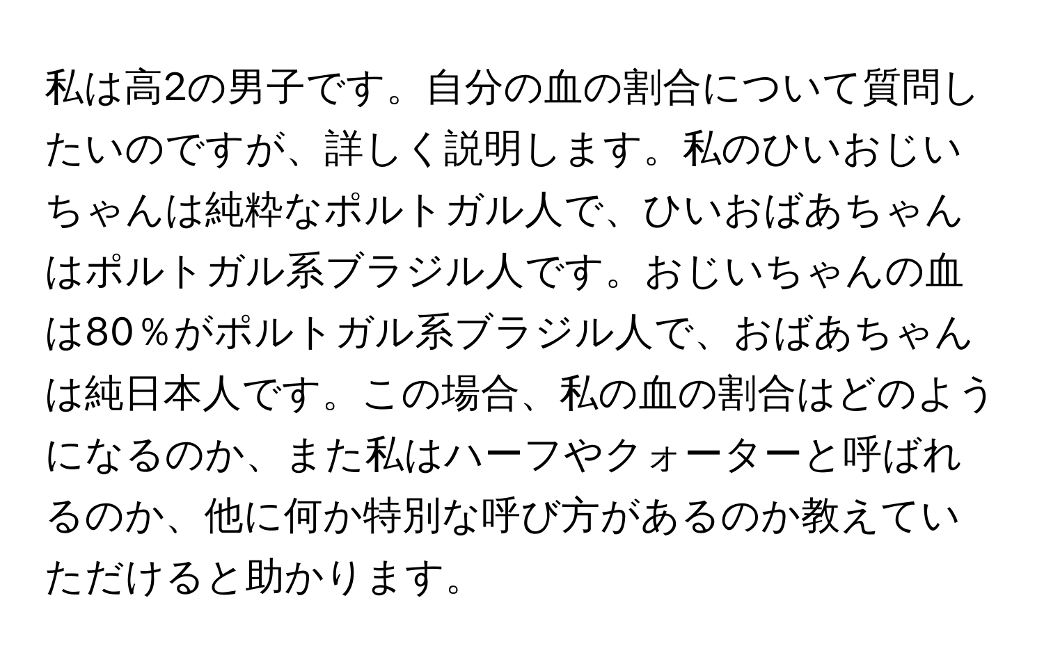 私は高2の男子です。自分の血の割合について質問したいのですが、詳しく説明します。私のひいおじいちゃんは純粋なポルトガル人で、ひいおばあちゃんはポルトガル系ブラジル人です。おじいちゃんの血は80％がポルトガル系ブラジル人で、おばあちゃんは純日本人です。この場合、私の血の割合はどのようになるのか、また私はハーフやクォーターと呼ばれるのか、他に何か特別な呼び方があるのか教えていただけると助かります。