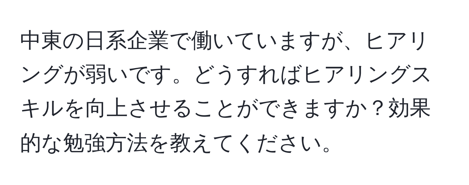 中東の日系企業で働いていますが、ヒアリングが弱いです。どうすればヒアリングスキルを向上させることができますか？効果的な勉強方法を教えてください。