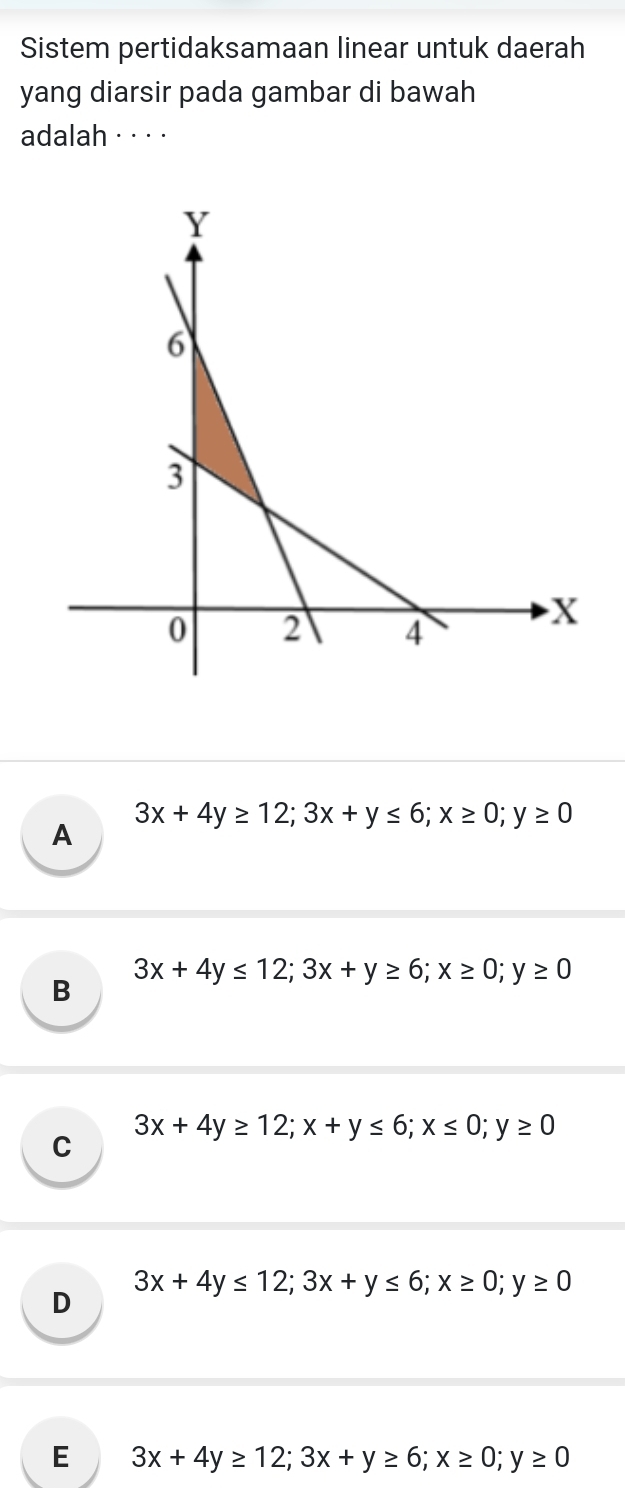 Sistem pertidaksamaan linear untuk daerah
yang diarsir pada gambar di bawah
adalah · ·· ·
A 3x+4y≥ 12; 3x+y≤ 6; x≥ 0; y≥ 0
B 3x+4y≤ 12; 3x+y≥ 6; x≥ 0; y≥ 0
C 3x+4y≥ 12; x+y≤ 6; x≤ 0; y≥ 0
D 3x+4y≤ 12; 3x+y≤ 6; x≥ 0; y≥ 0
E 3x+4y≥ 12; 3x+y≥ 6; x≥ 0; y≥ 0