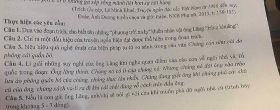 ở những ga xép sông mãnh liệt hơn sự hãi hùng. 
(Trích Ga xép, Lê Minh Khuê, Truyện ngắn đặc sắc Việt Nam từ 1986 đến nay, 
Đoàn Ánh Dương tuyển chọn và giới thiệu, NXB Phụ nữ, 2013, tr. 139 - 153) 
Thực hiện các yêu cầu: 
Câu 1. Dựa vào đoạn trích, cho biết tên những ''phương trời xa lạ'' khiến nhân vật ông Lăng ''băng khuâng''. 
Câu 2. Chỉ ra một dấu hiệu của truyện ngắn hiện đại được thể hiện trong đoạn trích. 
Câu 3. Nêu hiệu quả nghệ thuật của biện pháp tu từ so sánh trong câu văn Chứng con như cái áo 
phông cái quần bỏ. 
Câu 4. Lí giải những suy nghĩ của ông Lăng khi nghe quan điểm của các con về ngôi nhà và Tổ 
quốc trong đoạn: Ông lặng thính. Chứng nó có lí của chủng nó. Nhưng chứng nó đặt ông vào trào 
lưu áo phông quần bò của chúng, chúng thực tàn nhấn. Chúng đang giết ông khi chứng phá cái nhà 
cũ của ông, chúng xách va-li ra đi khi cái chết đang vỗ cánh trên đầu ông. 
Câu 5. Nếu là con gái ông Lăng, anh/chị sẽ nói gì với cha khi muồn phá dỡ ngôi nhà cũ (trình bày 
trong khoảng 5 - 7 dòng).