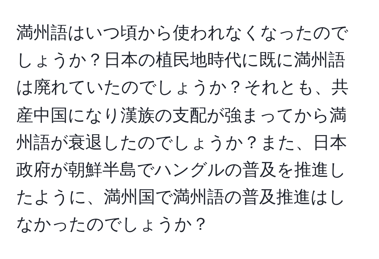 満州語はいつ頃から使われなくなったのでしょうか？日本の植民地時代に既に満州語は廃れていたのでしょうか？それとも、共産中国になり漢族の支配が強まってから満州語が衰退したのでしょうか？また、日本政府が朝鮮半島でハングルの普及を推進したように、満州国で満州語の普及推進はしなかったのでしょうか？