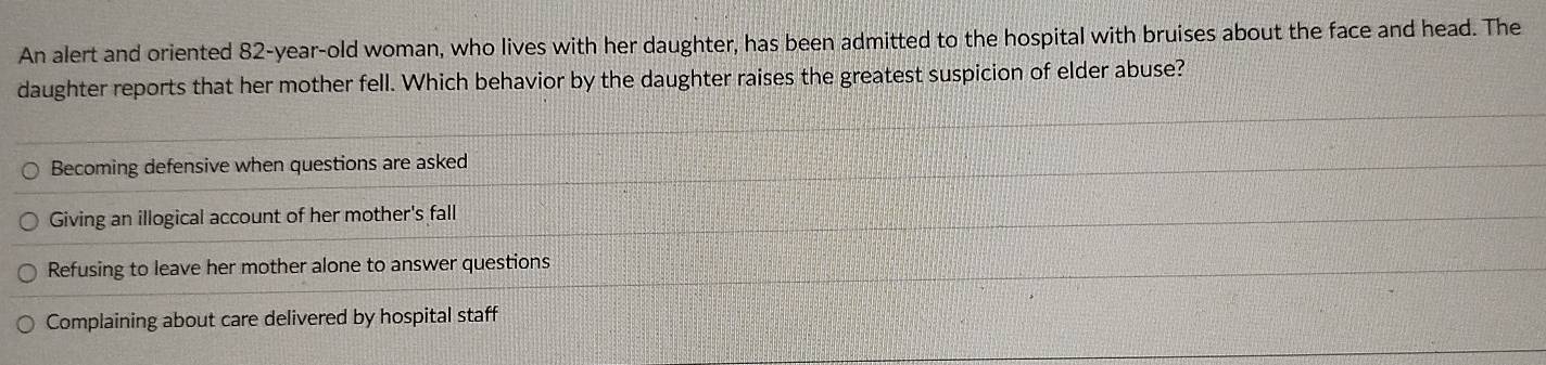 An alert and oriented 82-year -old woman, who lives with her daughter, has been admitted to the hospital with bruises about the face and head. The
daughter reports that her mother fell. Which behavior by the daughter raises the greatest suspicion of elder abuse?
Becoming defensive when questions are asked
Giving an illogical account of her mother's fall
Refusing to leave her mother alone to answer questions
Complaining about care delivered by hospital staff