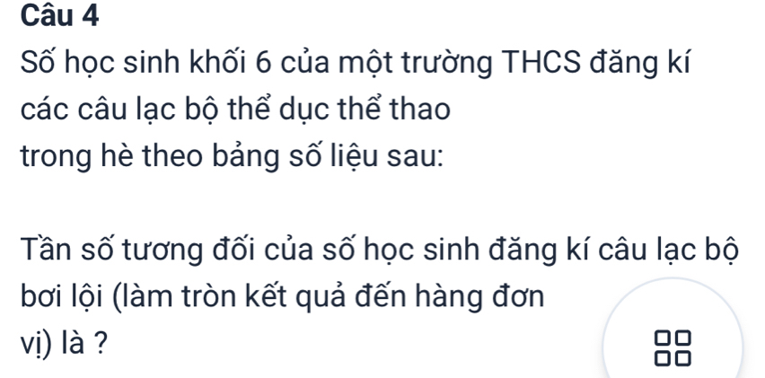 Số học sinh khối 6 của một trường THCS đăng kí 
các câu lạc bộ thể dục thể thao 
trong hè theo bảng số liệu sau: 
Tần số tương đối của số học sinh đăng kí câu lạc bộ 
bơi lội (làm tròn kết quả đến hàng đơn 
vị) là ?