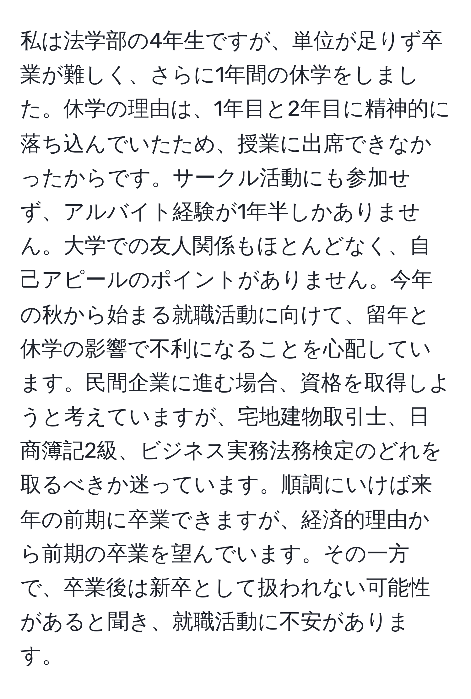 私は法学部の4年生ですが、単位が足りず卒業が難しく、さらに1年間の休学をしました。休学の理由は、1年目と2年目に精神的に落ち込んでいたため、授業に出席できなかったからです。サークル活動にも参加せず、アルバイト経験が1年半しかありません。大学での友人関係もほとんどなく、自己アピールのポイントがありません。今年の秋から始まる就職活動に向けて、留年と休学の影響で不利になることを心配しています。民間企業に進む場合、資格を取得しようと考えていますが、宅地建物取引士、日商簿記2級、ビジネス実務法務検定のどれを取るべきか迷っています。順調にいけば来年の前期に卒業できますが、経済的理由から前期の卒業を望んでいます。その一方で、卒業後は新卒として扱われない可能性があると聞き、就職活動に不安があります。