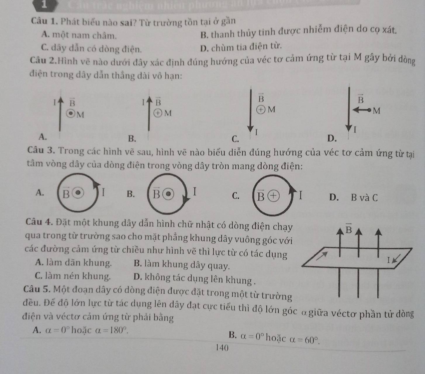 Phát biểu nào sai? Từ trường tồn tại ở gần
A. một nam châm.
B. thanh thủy tinh được nhiễm điện do cọ xát.
C. dây dẫn có dòng điện. D. chùm tia điện từ.
Câu 2.Hình vẽ nào dưới đây xác định đúng hướng của véc tơ cảm ứng từ tại M gây bởi dòng
điện trong dây dẫn thẳng dài vô hạn:
vector B
1 vector B
vector B
vector B
M
㊉M
M
M
I
A.
I
B.
C.
D.
Câu 3. Trong các hình vẽ sau, hình vẽ nào biểu diễn đúng hướng của véc tơ cảm ứng từ tại
tâm vòng dây của dòng điện trong vòng dây tròn mang dòng điện:
C. vector B + I
A. B I B. vector B I D. B và C
Câu 4. Đặt một khung dây dẫn hình chữ nhật có dòng điện chạy
qua trong từ trường sao cho mặt phẳng khung dây vuông góc với
các đường cảm ứng từ chiều như hình vẽ thì lực từ có tác dụng
A. làm dãn khung. B. làm khung dây quay.
C. làm nén khung. D. không tác dụng lên khung .
Câu 5. Một đoạn dây có dòng diện được đặt trong một từ trường
đều. Để độ lớn lực từ tác dụng lên dây đạt cực tiểu thì độ lớn góc α giữa véctơ phần tử dòng
điện và véctơ cảm ứng từ phải bằng
A. alpha =0° hoặc alpha =180°.
B. alpha =0° hoặc alpha =60°.
140