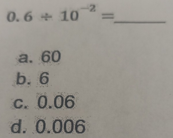 0.6/ 10^(-2)=
a. 60
b. 6
c. 0.06
d. 0.006