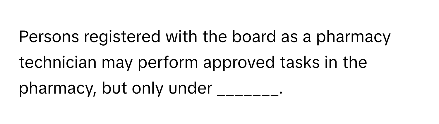 Persons registered with the board as a pharmacy technician may perform approved tasks in the pharmacy, but only under _______.