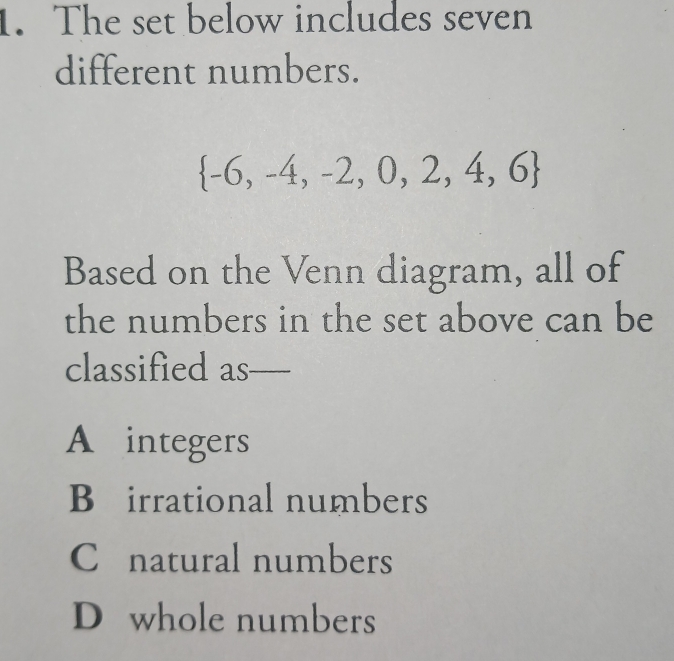 The set below includes seven
different numbers.
 -6,-4,-2,0,2,4,6
Based on the Venn diagram, all of
the numbers in the set above can be
classified as_
A integers
B£irrational numbers
C natural numbers
D whole numbers