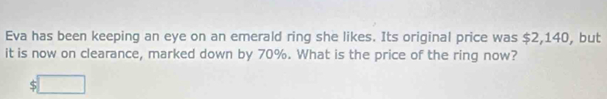 Eva has been keeping an eye on an emerald ring she likes. Its original price was $2,140, but 
it is now on clearance, marked down by 70%. What is the price of the ring now? 
( :□