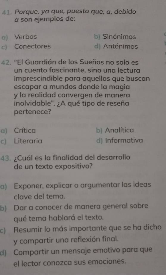 Porque, ya que, puesto que, a, debido
a son ejemplos de:
a) Verbos b) Sinónimos
c) Conectores d) Antónimos
42. “El Guardián de los Sueños no solo es
un cuento fascinante, sino una lectura
imprescindible para aquellos que buscan
escapar a mundos donde la magia
y la realidad convergen de manera
inolvidable'. ¿A qué tipo de reseña
pertenece?
a) Crítica b) Analítica
c) Literaria d) Informativa
43. ¿Cuál es la finalidad del desarrollo
de un texto expositivo?
a) Exponer, explicar o argumentar las ideas
clave del tema.
b) Dar a conocer de manera general sobre
qué tema hablará el texto.
c) Resumir lo más importante que se ha dicho
y compartir una reflexión final.
d) Compartir un mensaje emotivo para que
el lector conozca sus emociones.