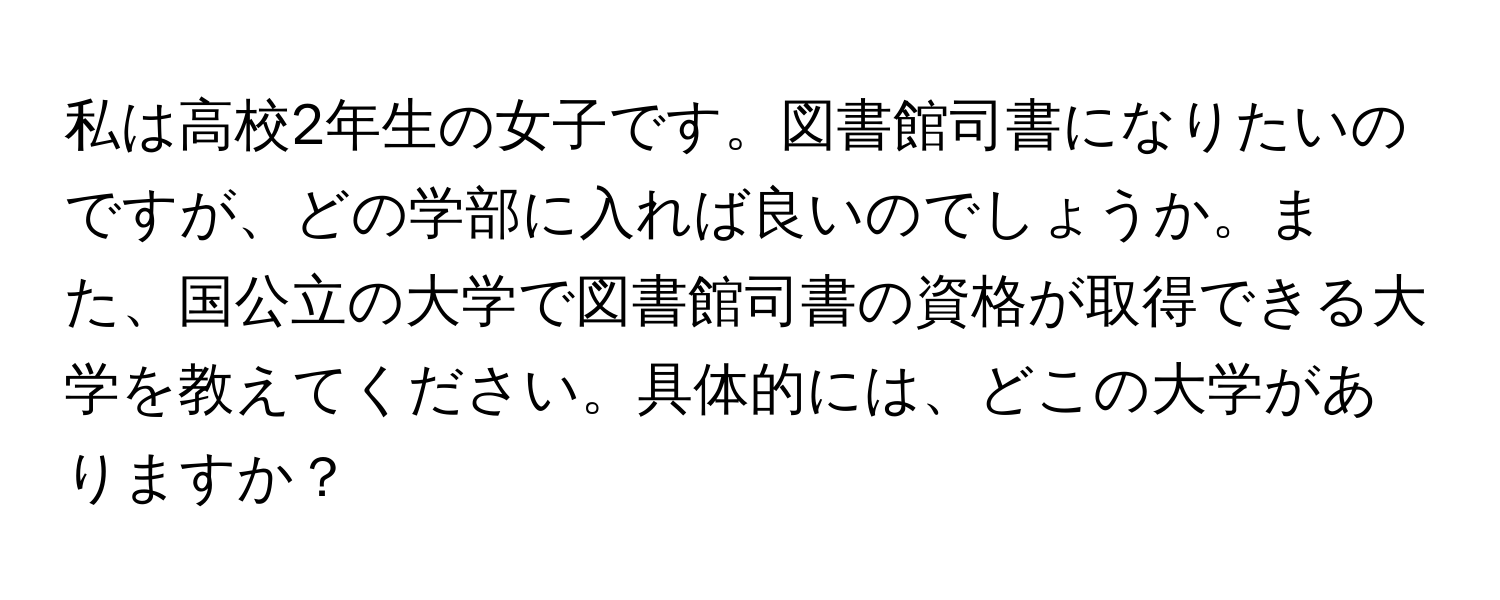 私は高校2年生の女子です。図書館司書になりたいのですが、どの学部に入れば良いのでしょうか。また、国公立の大学で図書館司書の資格が取得できる大学を教えてください。具体的には、どこの大学がありますか？