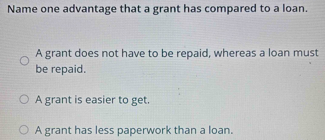 Name one advantage that a grant has compared to a loan.
A grant does not have to be repaid, whereas a loan must
be repaid.
A grant is easier to get.
A grant has less paperwork than a loan.