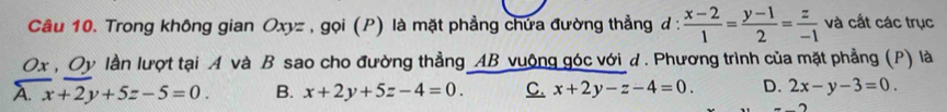 Trong không gian Oxyz , gọi (P) là mặt phẳng chứa đường thẳng đ :  (x-2)/1 = (y-1)/2 = z/-1  và cắt các trục
Ox , Oy lần lượt tại A và B sao cho đường thẳng AB vuộng góc với d. Phương trình của mặt phẳng (P) là
A. x+2y+5z-5=0. B. x+2y+5z-4=0. C. x+2y-z-4=0. D. 2x-y-3=0.