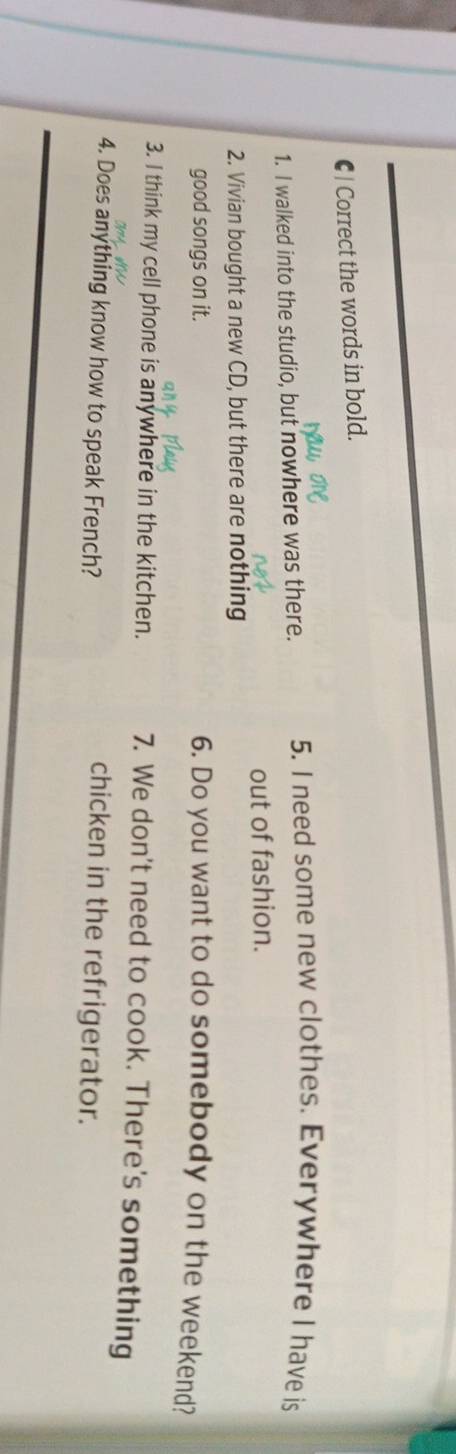 Correct the words in bold. 
1. I walked into the studio, but nowhere was there. 5. I need some new clothes. Everywhere I have is 
out of fashion. 
2. Vivian bought a new CD, but there are nothing 
good songs on it. 6. Do you want to do somebody on the weekend? 
3. I think my cell phone is anywhere in the kitchen. 7. We don't need to cook. There's something 
4. Does anything know how to speak French? 
chicken in the refrigerator.