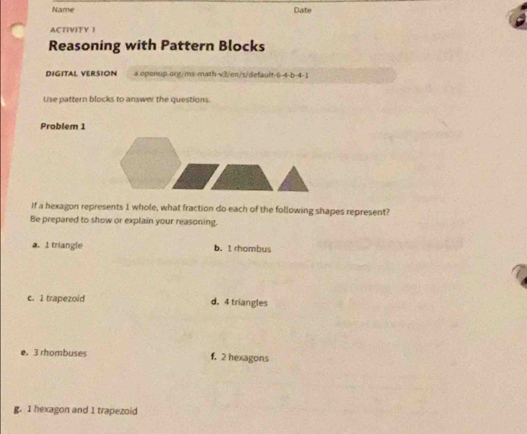 Name Date
ACTIVITY 1
Reasoning with Pattern Blocks
DIGITAL VERSION a.openup.org/ms math-v3/en/s/default-6-4-b-4-1
Use pattern blocks to answer the questions.
Problem 1
If a hexagon represents 1 whole, what fraction do each of the following shapes represent?
Be prepared to show or explain your reasoning.
a. I triangle b. 1 rhombus
c. 1 trapezoid d. 4 triangles
e. 3 rhombuses f. 2 hexagons
g. 1 hexagon and 1 trapezoid