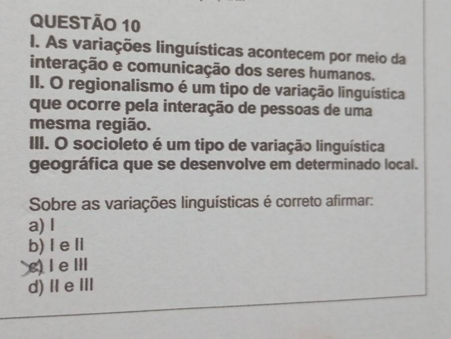 As variações linguísticas acontecem por meio da
interação e comunicação dos seres humanos.
II. O regionalismo é um tipo de variação linguística
que ocorre pela interação de pessoas de uma
mesma região.
III. O socioleto é um tipo de variação linguística
geográfica que se desenvolve em determinado local.
Sobre as variações linguísticas é correto afirmar:
a) l
b) Ⅰ eⅡ
c) ⅠeⅢ
d)ⅡeⅢII